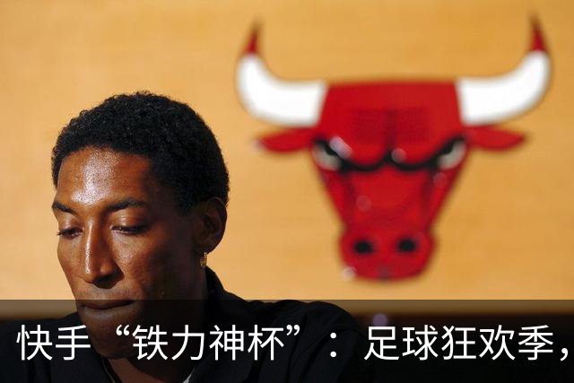 快手“铁力神杯”：足球狂欢季，“老铁”上场